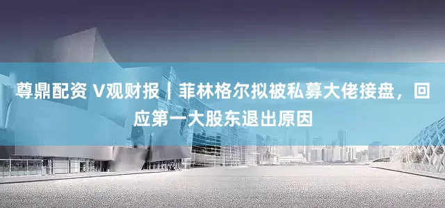 尊鼎配资 V观财报｜菲林格尔拟被私募大佬接盘，回应第一大股东退出原因