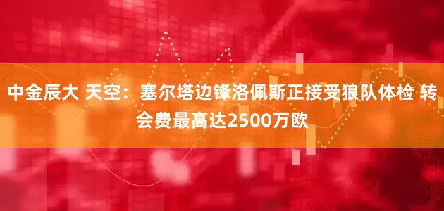 中金辰大 天空：塞尔塔边锋洛佩斯正接受狼队体检 转会费最高达2500万欧