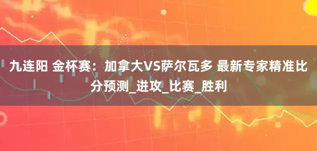 九连阳 金杯赛：加拿大VS萨尔瓦多 最新专家精准比分预测_进攻_比赛_胜利