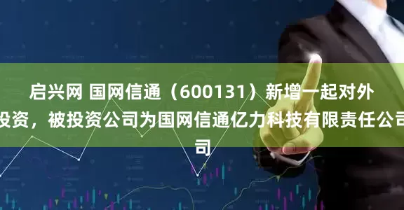 启兴网 国网信通（600131）新增一起对外投资，被投资公司为国网信通亿力科技有限责任公司