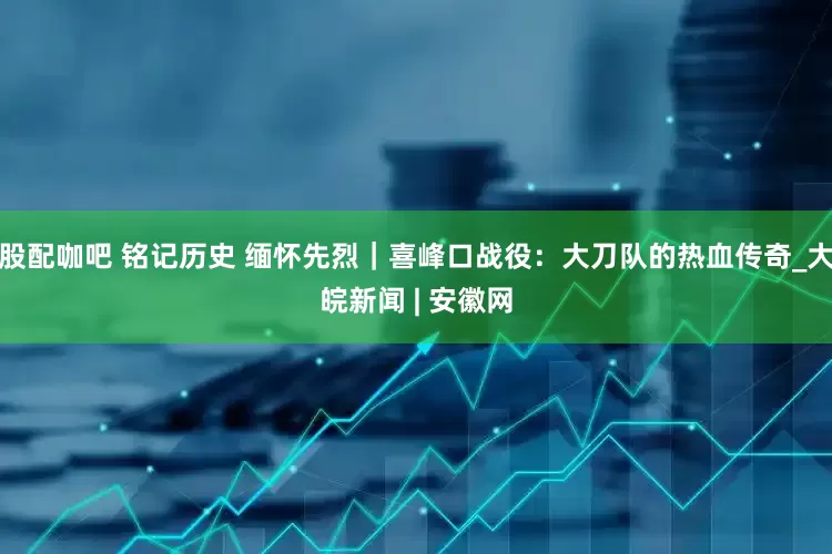 股配咖吧 铭记历史 缅怀先烈｜喜峰口战役：大刀队的热血传奇_大皖新闻 | 安徽网