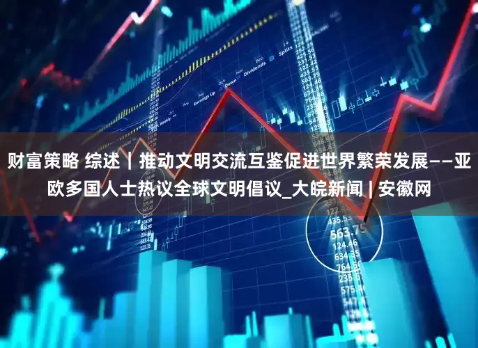 财富策略 综述｜推动文明交流互鉴　促进世界繁荣发展——亚欧多国人士热议全球文明倡议_大皖新闻 | 安徽网