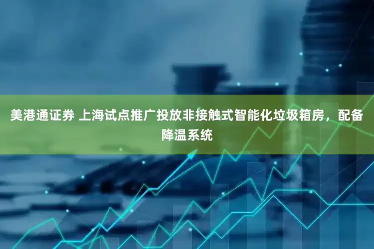 美港通证券 上海试点推广投放非接触式智能化垃圾箱房，配备降温系统