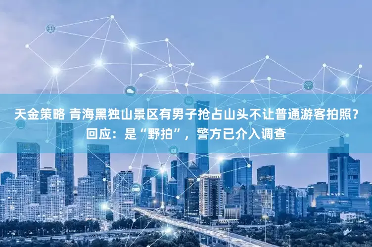 天金策略 青海黑独山景区有男子抢占山头不让普通游客拍照？回应：是“野拍”，警方已介入调查