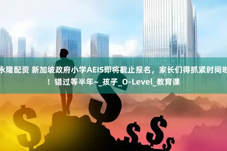 永隆配资 新加坡政府小学AEIS即将截止报名，家长们得抓紧时间啦！错过等半年~_孩子_O-Level_教育课