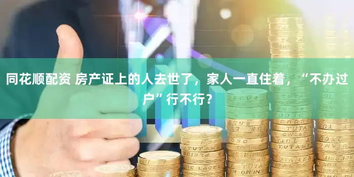 同花顺配资 房产证上的人去世了，家人一直住着，“不办过户”行不行？