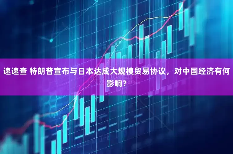速速查 特朗普宣布与日本达成大规模贸易协议，对中国经济有何影响？