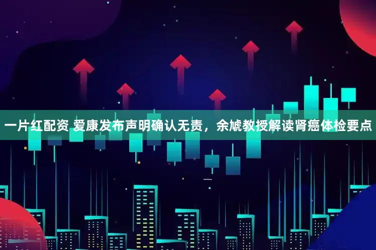 一片红配资 爱康发布声明确认无责，余虓教授解读肾癌体检要点