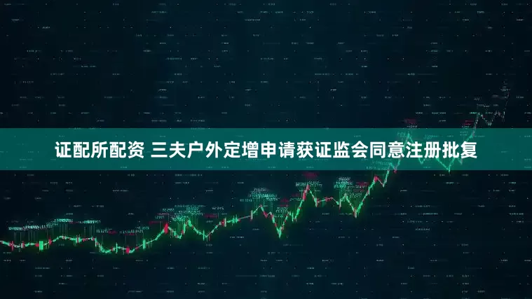 证配所配资 三夫户外定增申请获证监会同意注册批复