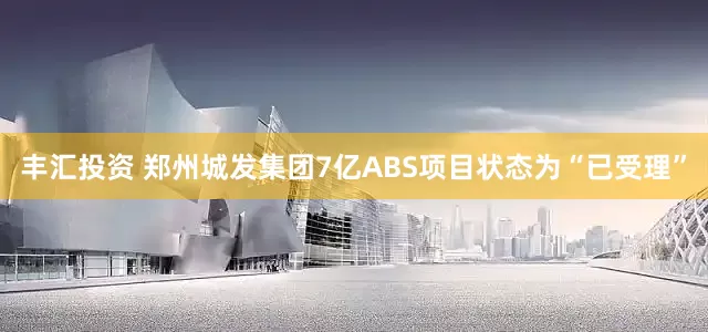 丰汇投资 郑州城发集团7亿ABS项目状态为“已受理”