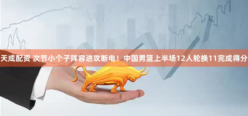 天成配资 次节小个子阵容进攻断电！中国男篮上半场12人轮换11完成得分