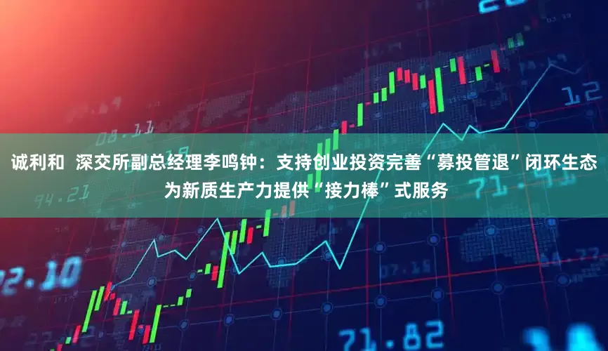 诚利和  深交所副总经理李鸣钟：支持创业投资完善“募投管退”闭环生态 为新质生产力提供“接力棒”式服务