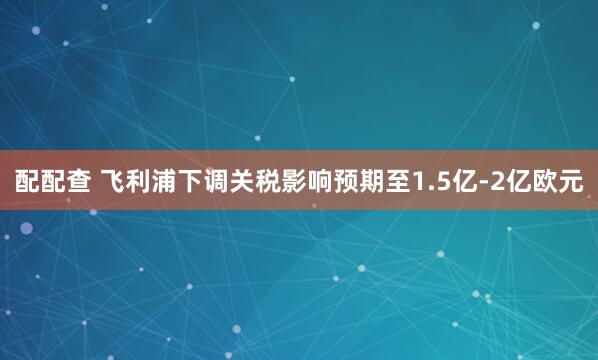 配配查 飞利浦下调关税影响预期至1.5亿-2亿欧元