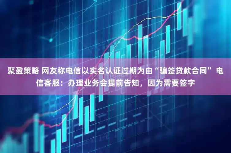 聚盈策略 网友称电信以实名认证过期为由“骗签贷款合同” 电信客服：办理业务会提前告知，因为需要签字