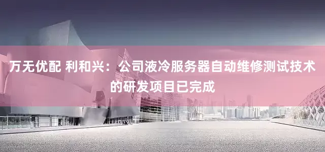 万无优配 利和兴：公司液冷服务器自动维修测试技术的研发项目已完成
