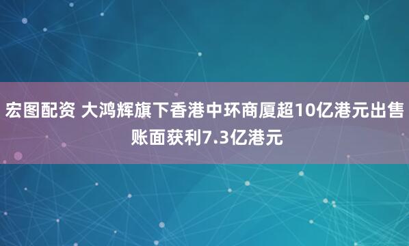 宏图配资 大鸿辉旗下香港中环商厦超10亿港元出售 账面获利7.3亿港元