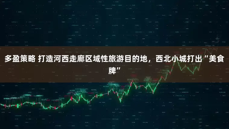 多盈策略 打造河西走廊区域性旅游目的地，西北小城打出“美食牌”