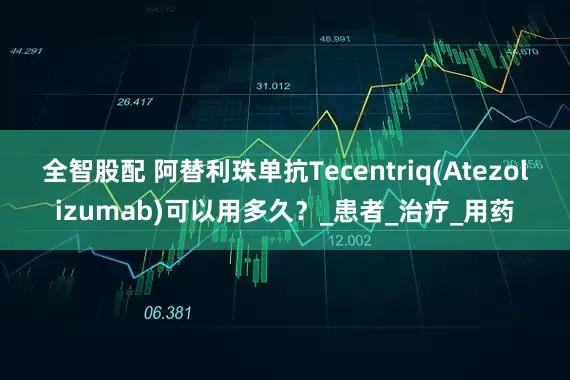 全智股配 阿替利珠单抗Tecentriq(Atezolizumab)可以用多久？_患者_治疗_用药