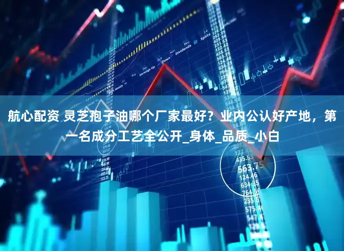 航心配资 灵芝孢子油哪个厂家最好？业内公认好产地，第一名成分工艺全公开_身体_品质_小白