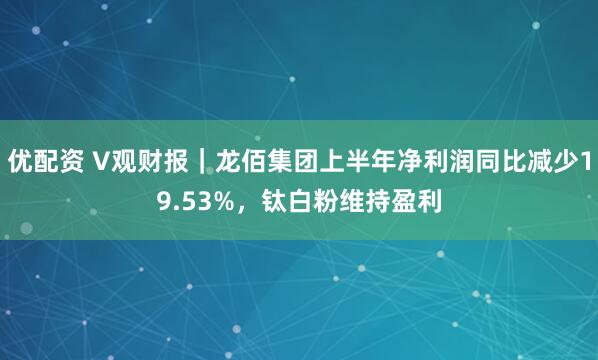 优配资 V观财报｜龙佰集团上半年净利润同比减少19.53%，钛白粉维持盈利