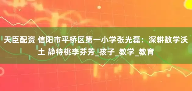 天臣配资 信阳市平桥区第一小学张光磊：深耕数学沃土 静待桃李芬芳_孩子_教学_教育