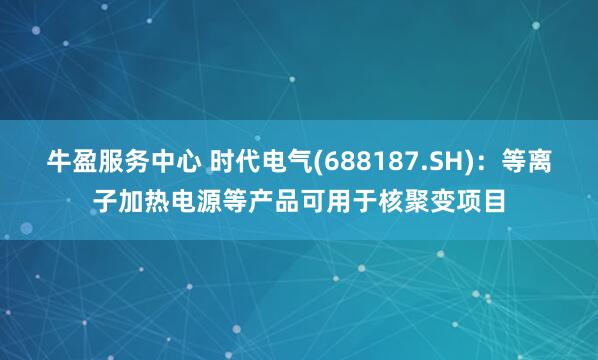 牛盈服务中心 时代电气(688187.SH)：等离子加热电源等产品可用于核聚变项目