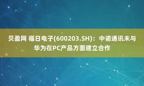 贝盈网 福日电子(600203.SH)：中诺通讯未与华为在PC产品方面建立合作