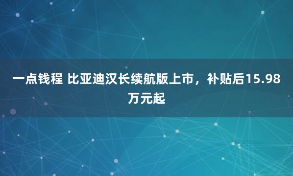 一点钱程 比亚迪汉长续航版上市，补贴后15.98万元起