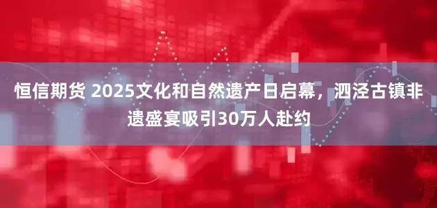 恒信期货 2025文化和自然遗产日启幕,泗泾古镇非遗盛宴吸引30万人赴约