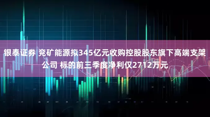 银泰证券 兖矿能源拟345亿元收购控股股东旗下高端支架公司 标的前三季度净利仅2712万元