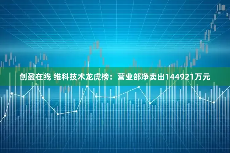 创盈在线 维科技术龙虎榜：营业部净卖出144921万元