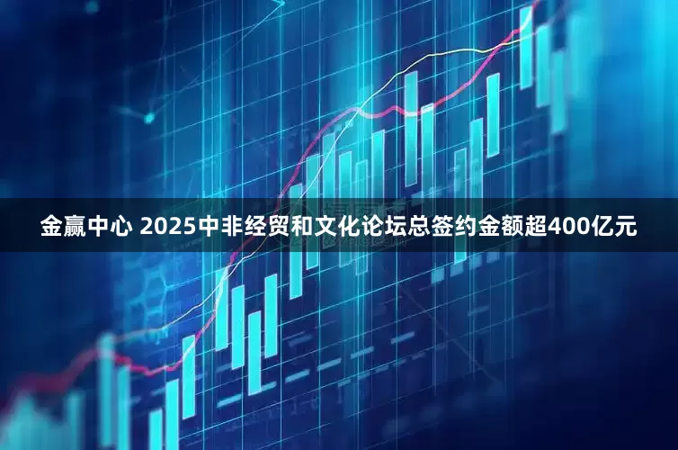 金赢中心 2025中非经贸和文化论坛总签约金额超400亿元