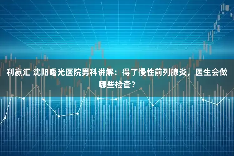 利赢汇 沈阳曙光医院男科讲解：得了慢性前列腺炎，医生会做哪些检查？