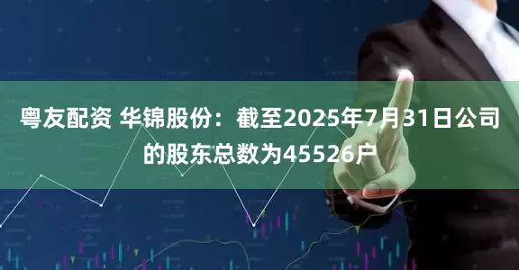 粤友配资 华锦股份：截至2025年7月31日公司的股东总数为45526户